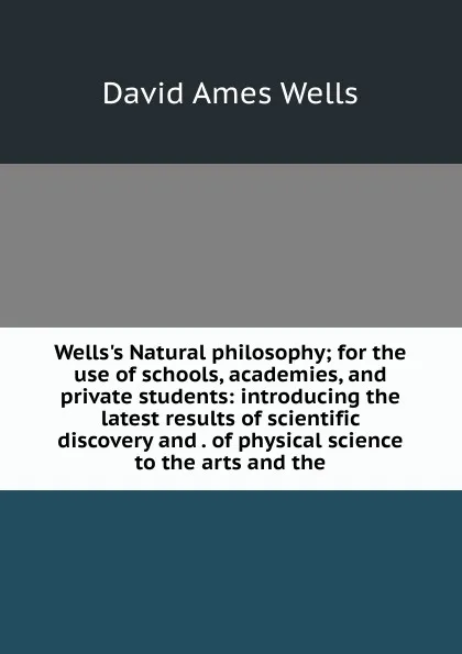 Обложка книги Wells.s Natural philosophy; for the use of schools, academies, and private students: introducing the latest results of scientific discovery and . of physical science to the arts and the, David Ames Wells