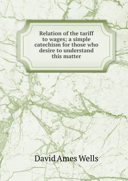 Обложка книги Relation of the tariff to wages; a simple catechism for those who desire to understand this matter, David Ames Wells