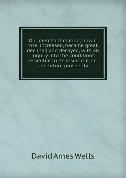 Обложка книги Our merchant marine; how it rose, increased, became great, declined and decayed, with an inquiry into the conditions essential to its resuscitation and future prosperity, David Ames Wells