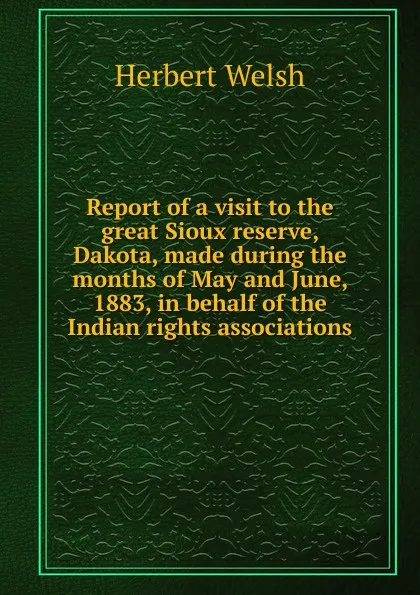 Обложка книги Report of a visit to the great Sioux reserve, Dakota, made during the months of May and June, 1883, in behalf of the Indian rights associations, Herbert Welsh