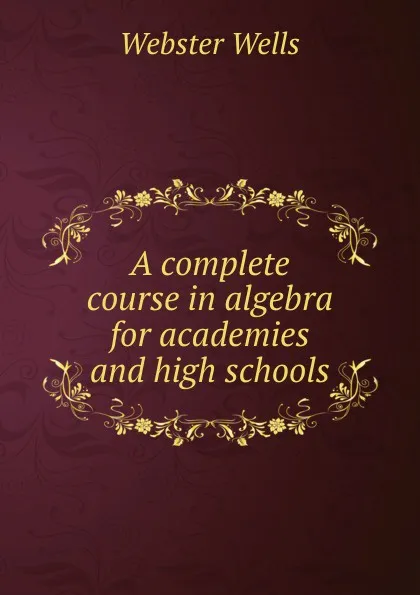 Обложка книги A complete course in algebra for academies and high schools, Webster Wells