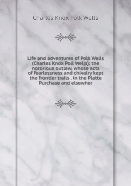 Обложка книги Life and adventures of Polk Wells (Charles Knox Poll Wells): the notorious outlaw, whose acts of fearlessness and chivalry kept the frontier trails . in the Platte Purchase and elsewher, Charles Knox Polk Wells