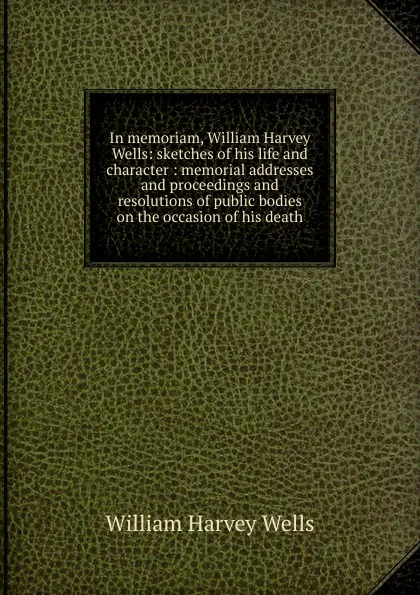 Обложка книги In memoriam, William Harvey Wells: sketches of his life and character : memorial addresses and proceedings and resolutions of public bodies on the occasion of his death, William Harvey Wells