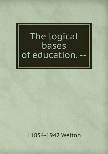 Обложка книги The logical bases of education. --, J 1854-1942 Welton