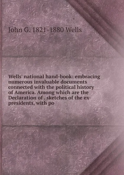 Обложка книги Wells. national hand-book: embracing numerous invaluable documents connected with the political history of America. Among which are the Declaration of . sketches of the ex-presidents, with po, John G. 1821-1880 Wells