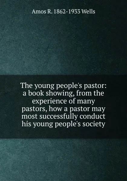 Обложка книги The young people.s pastor: a book showing, from the experience of many pastors, how a pastor may most successfully conduct his young people.s society, Amos R. 1862-1933 Wells