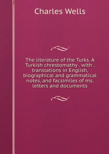 Обложка книги The literature of the Turks. A Turkish chrestomathy . with . translations in English, biographical and grammatical notes, and facsimiles of ms. letters and documents, Charles Wells