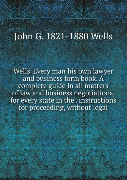 Обложка книги Wells. Every man his own lawyer and business form book. A complete guide in all matters of law and business negotiations, for every state in the . instructions for proceeding, without legal, John G. 1821-1880 Wells