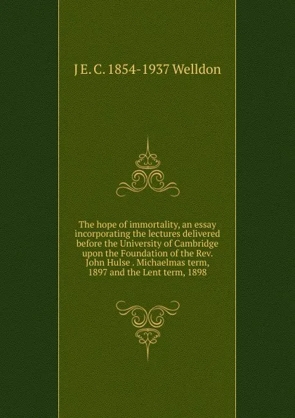 Обложка книги The hope of immortality, an essay incorporating the lectures delivered before the University of Cambridge upon the Foundation of the Rev. John Hulse . Michaelmas term, 1897 and the Lent term, 1898, J E. C. 1854-1937 Welldon