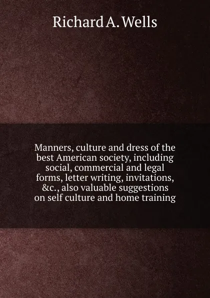 Обложка книги Manners, culture and dress of the best American society, including social, commercial and legal forms, letter writing, invitations, .c., also valuable suggestions on self culture and home training, Richard A. Wells