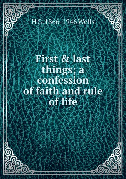 Обложка книги First . last things; a confession of faith and rule of life, H G. 1866-1946 Wells