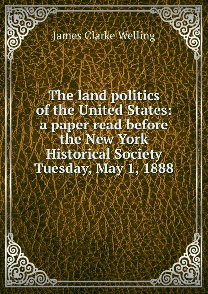 Обложка книги The land politics of the United States: a paper read before the New York Historical Society Tuesday, May 1, 1888, James Clarke Welling