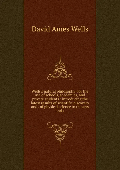 Обложка книги Wells.s natural philosophy: for the use of schools, academies, and private students : introducing the latest results of scientific discovery and . of physical science to the arts and t, David Ames Wells