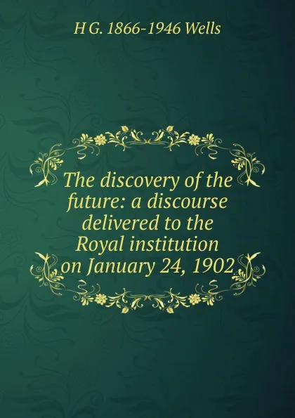 Обложка книги The discovery of the future: a discourse delivered to the Royal institution on January 24, 1902, H G. 1866-1946 Wells