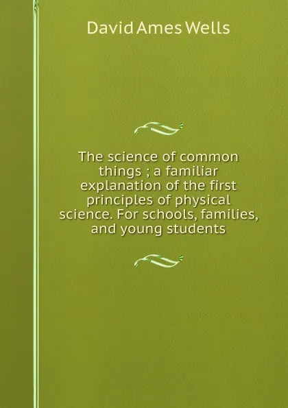 Обложка книги The science of common things ; a familiar explanation of the first principles of physical science. For schools, families, and young students., David Ames Wells