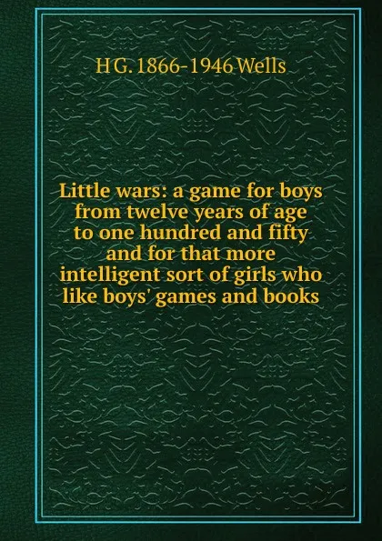 Обложка книги Little wars: a game for boys from twelve years of age to one hundred and fifty and for that more intelligent sort of girls who like boys. games and books, H G. 1866-1946 Wells