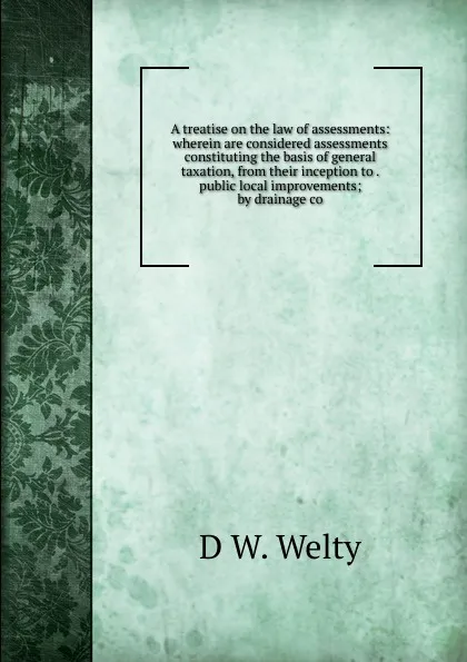 Обложка книги A treatise on the law of assessments: wherein are considered assessments constituting the basis of general taxation, from their inception to . public local improvements; by drainage co, D W. Welty