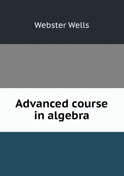 Обложка книги Advanced course in algebra, Webster Wells