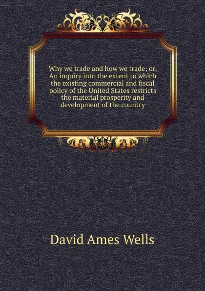 Обложка книги Why we trade and how we trade; or, An inquiry into the extent to which the existing commercial and fiscal policy of the United States restricts the material prosperity and development of the country, David Ames Wells