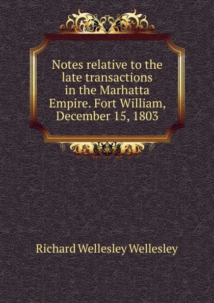 Обложка книги Notes relative to the late transactions in the Marhatta Empire. Fort William, December 15, 1803, Richard Wellesley