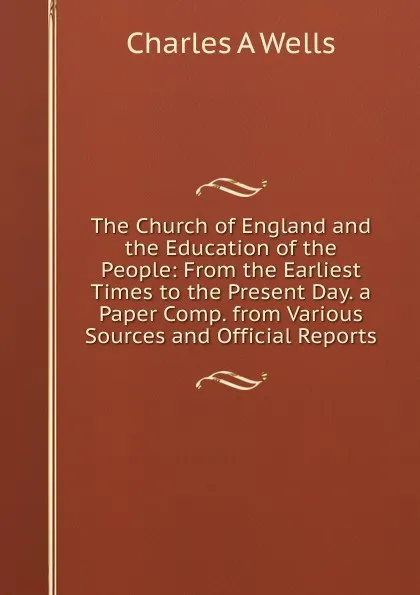 Обложка книги The Church of England and the Education of the People: From the Earliest Times to the Present Day. a Paper Comp. from Various Sources and Official Reports, Charles A. Wells