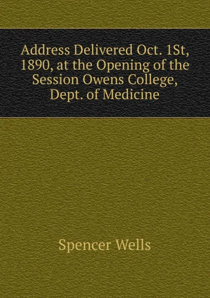 Обложка книги Address Delivered Oct. 1St, 1890, at the Opening of the Session Owens College, Dept. of Medicine, Spencer Wells