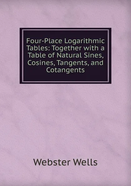 Обложка книги Four-Place Logarithmic Tables: Together with a Table of Natural Sines, Cosines, Tangents, and Cotangents, Webster Wells