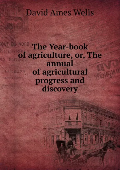 Обложка книги The Year-book of agriculture, or, The annual of agricultural progress and discovery, David Ames Wells