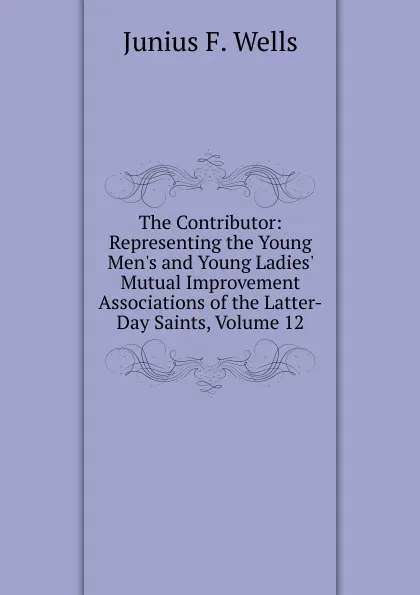 Обложка книги The Contributor: Representing the Young Men.s and Young Ladies. Mutual Improvement Associations of the Latter-Day Saints, Volume 12, Junius F. Wells