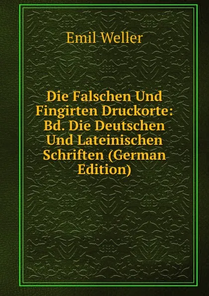 Обложка книги Die Falschen Und Fingirten Druckorte: Bd. Die Deutschen Und Lateinischen Schriften (German Edition), Emil Weller