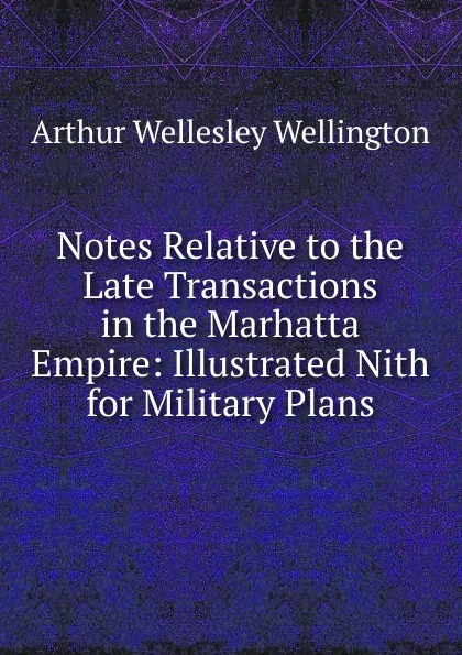 Обложка книги Notes Relative to the Late Transactions in the Marhatta Empire: Illustrated Nith for Military Plans, Arthur Wellesley Wellington