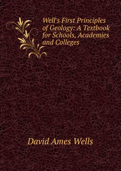 Обложка книги Well.s First Principles of Geology: A Textbook for Schools, Academies and Colleges, David Ames Wells