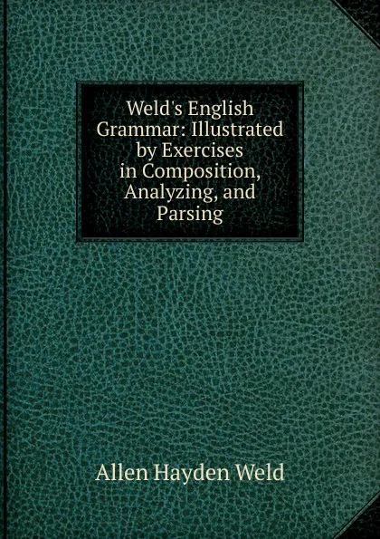 Обложка книги Weld.s English Grammar: Illustrated by Exercises in Composition, Analyzing, and Parsing, Allen Hayden Weld