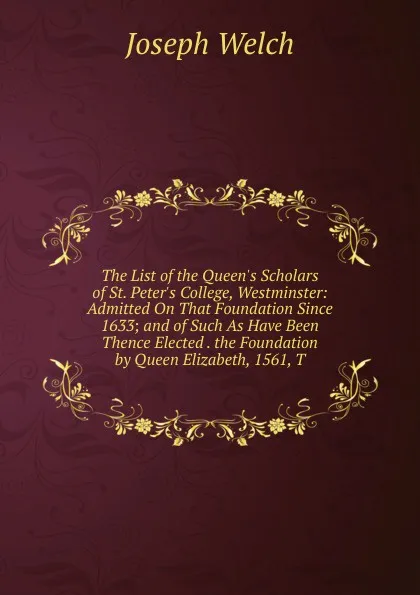 Обложка книги The List of the Queen.s Scholars of St. Peter.s College, Westminster: Admitted On That Foundation Since 1633; and of Such As Have Been Thence Elected . the Foundation by Queen Elizabeth, 1561, T, Joseph Welch