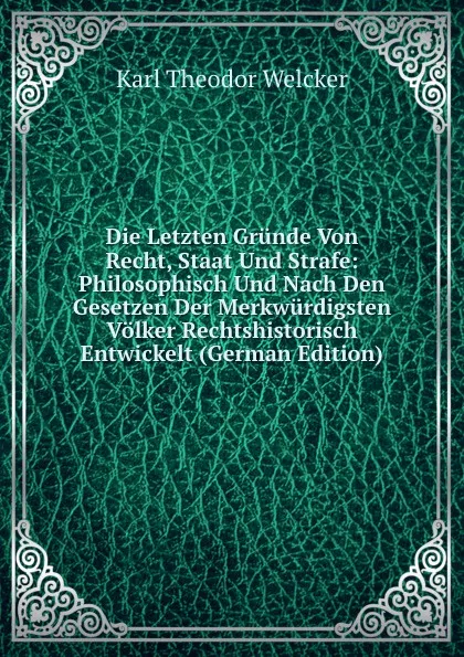 Обложка книги Die Letzten Grunde Von Recht, Staat Und Strafe: Philosophisch Und Nach Den Gesetzen Der Merkwurdigsten Volker Rechtshistorisch Entwickelt (German Edition), Karl Theodor Welcker