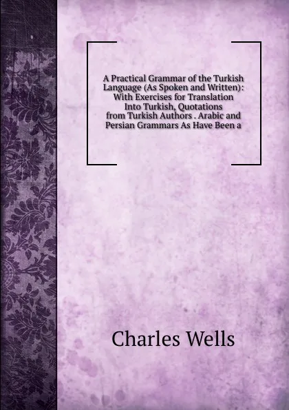 Обложка книги A Practical Grammar of the Turkish Language (As Spoken and Written): With Exercises for Translation Into Turkish, Quotations from Turkish Authors . Arabic and Persian Grammars As Have Been a, Charles Wells