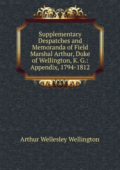 Обложка книги Supplementary Despatches and Memoranda of Field Marshal Arthur, Duke of Wellington, K. G.: Appendix, 1794-1812, Arthur Wellesley Wellington