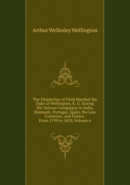 Обложка книги The Dispatches of Field Marshal the Duke of Wellington, K. G. During His Various Campaigns in India, Denmark, Portugal, Spain, the Low Countries, and France: From 1799 to 1818, Volume 6, Arthur Wellesley Wellington