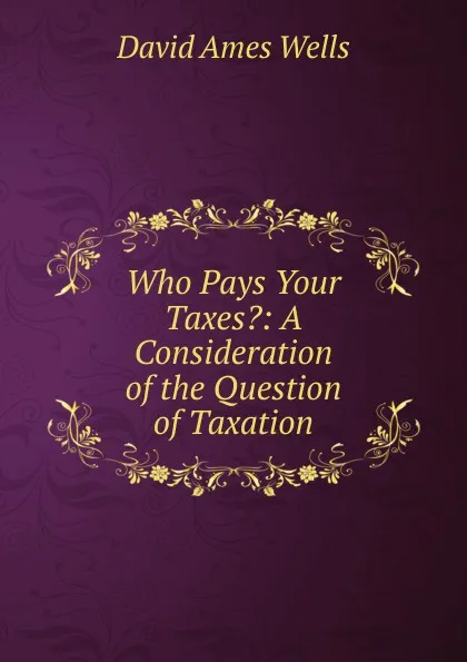 Обложка книги Who Pays Your Taxes.: A Consideration of the Question of Taxation, David Ames Wells