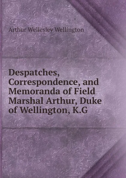 Обложка книги Despatches, Correspondence, and Memoranda of Field Marshal Arthur, Duke of Wellington, K.G., Arthur Wellesley Wellington