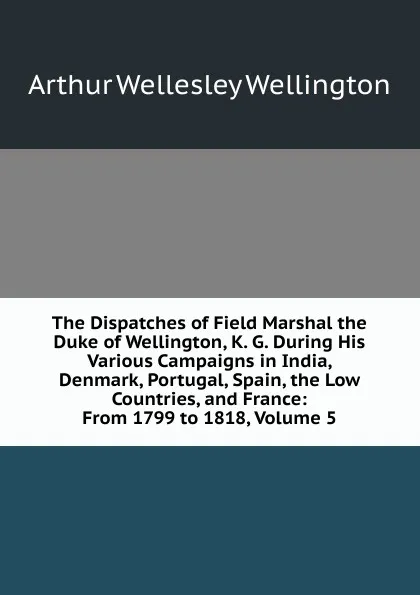 Обложка книги The Dispatches of Field Marshal the Duke of Wellington, K. G. During His Various Campaigns in India, Denmark, Portugal, Spain, the Low Countries, and France: From 1799 to 1818, Volume 5, Arthur Wellesley Wellington