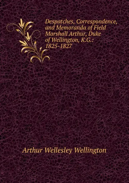 Обложка книги Despatches, Correspondence, and Memoranda of Field Marshall Arthur, Duke of Wellington, K.G.: 1825-1827, Arthur Wellesley Wellington