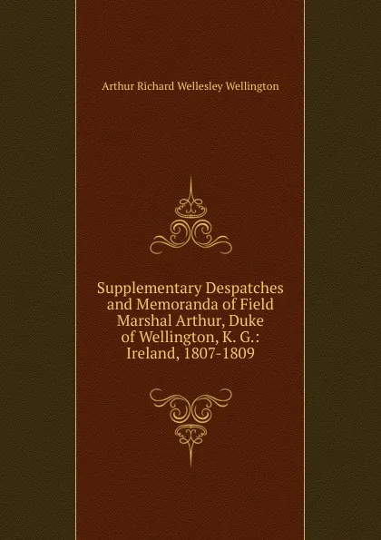 Обложка книги Supplementary Despatches and Memoranda of Field Marshal Arthur, Duke of Wellington, K. G.: Ireland, 1807-1809, Arthur Richard Wellesley Wellington