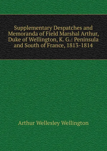 Обложка книги Supplementary Despatches and Memoranda of Field Marshal Arthur, Duke of Wellington, K. G.: Peninsula and South of France, 1813-1814, Arthur Wellesley Wellington