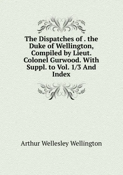 Обложка книги The Dispatches of . the Duke of Wellington, Compiled by Lieut. Colonel Gurwood. With Suppl. to Vol. 1/3 And Index, Arthur Wellesley Wellington