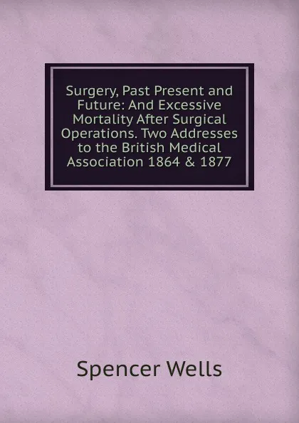 Обложка книги Surgery, Past Present and Future: And Excessive Mortality After Surgical Operations. Two Addresses to the British Medical Association 1864 . 1877, Spencer Wells