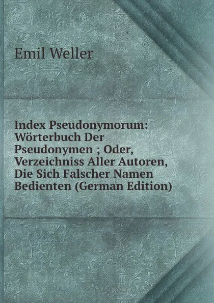 Обложка книги Index Pseudonymorum: Worterbuch Der Pseudonymen ; Oder, Verzeichniss Aller Autoren, Die Sich Falscher Namen Bedienten (German Edition), Emil Weller