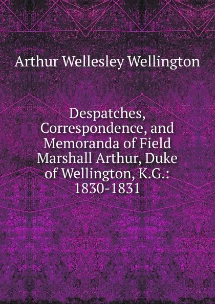 Обложка книги Despatches, Correspondence, and Memoranda of Field Marshall Arthur, Duke of Wellington, K.G.: 1830-1831, Arthur Wellesley Wellington