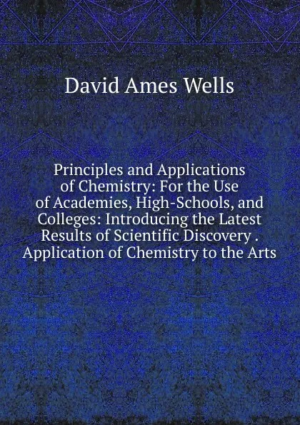 Обложка книги Principles and Applications of Chemistry: For the Use of Academies, High-Schools, and Colleges: Introducing the Latest Results of Scientific Discovery . Application of Chemistry to the Arts, David Ames Wells