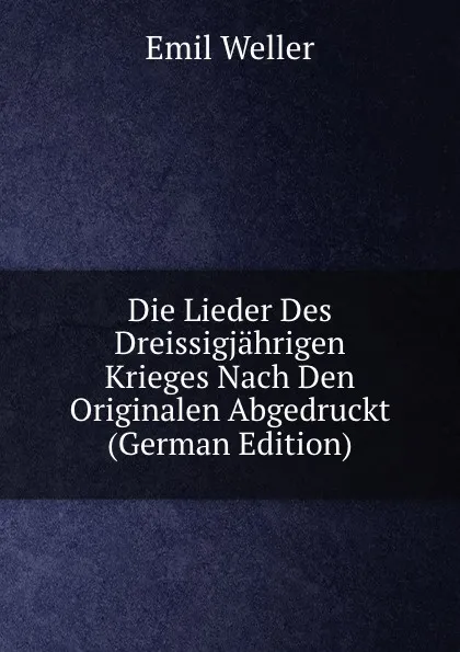 Обложка книги Die Lieder Des Dreissigjahrigen Krieges Nach Den Originalen Abgedruckt (German Edition), Emil Weller